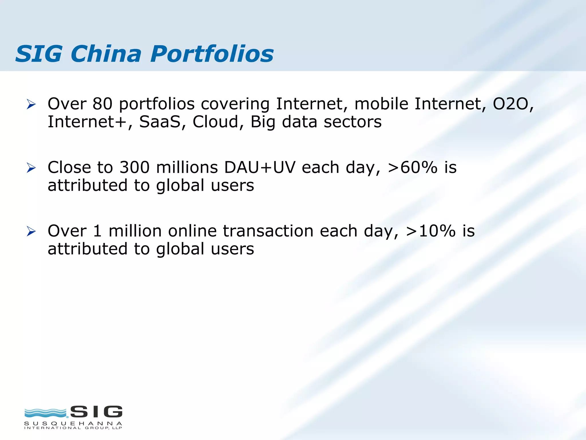 SIG China Portfolios
Ø  Over 80 portfolios covering Internet, mobile Internet, O2O,
Internet+, SaaS, Cloud, Big data sectors
Ø  Close to 300 millions DAU+UV each day, >60% is
attributed to global users
Ø  Over 1 million online transaction each day, >10% is
attributed to global users
 