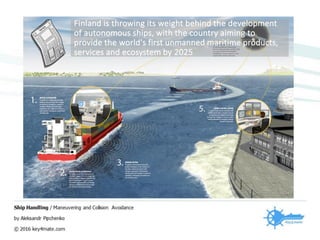 Finland is throwing its weight behind the development
of autonomous ships, with the country aiming to
provide the world's first unmanned maritime products,
services and ecosystem by 2025
 