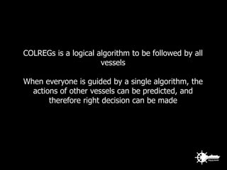 COLREGs is a logical algorithm to be followed by all
vessels
When everyone is guided by a single algorithm, the
actions of other vessels can be predicted, and
therefore right decision can be made
 