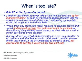 • Rule 17: Action by stand-on vessel
• Stand-on vessel may however take action to avoid collision by her
manoeuvre alone, as soon as it becomes apparent to her that the
vessel required to keep out of the way is not taking appropriate
action in compliance with these Rules.
• When, from any cause, the vessel required to keep her course and
speed finds herself so close that collision cannot be avoided by
the action of the give-way vessel alone, she shall take such action
as will best aid to avoid collision.
• A power-driven vessel which takes action in a crossing situation in
accordance with this Rule to avoid collision with another power-
driven vessel shall, if the circumstances of the case admit, not
alter course to port for a vessel on her own port side.
When is too late?
 