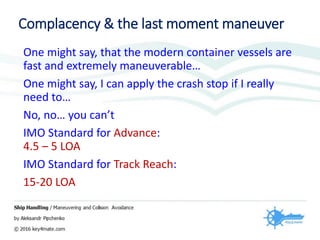 Complacency & the last moment maneuver
One might say, that the modern container vessels are
fast and extremely maneuverable…
One might say, I can apply the crash stop if I really
need to…
No, no… you can’t
IMO Standard for Advance:
4.5 – 5 LOA
IMO Standard for Track Reach:
15-20 LOA
 