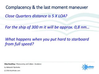 Complacency & the last moment maneuver
Close Quarters distance is 5 X LOA?
For the ship of 300 m it will be approx. 0,8 nm…
What happens when you put hard to starboard
from full speed?
 