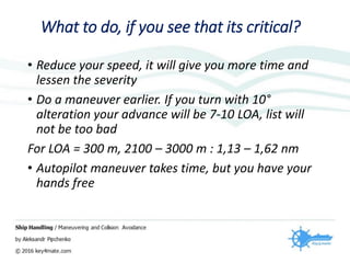 What to do, if you see that its critical?
• Reduce your speed, it will give you more time and
lessen the severity
• Do a maneuver earlier. If you turn with 10°
alteration your advance will be 7-10 LOA, list will
not be too bad
For LOA = 300 m, 2100 – 3000 m : 1,13 – 1,62 nm
• Autopilot maneuver takes time, but you have your
hands free
 