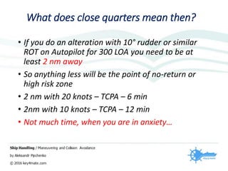 What does close quarters mean then?
• If you do an alteration with 10° rudder or similar
ROT on Autopilot for 300 LOA you need to be at
least 2 nm away
• So anything less will be the point of no-return or
high risk zone
• 2 nm with 20 knots – TCPA – 6 min
• 2nm with 10 knots – TCPA – 12 min
• Not much time, when you are in anxiety…
 