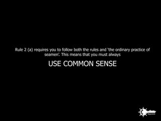 Rule 2 (a) requires you to follow both the rules and ‘the ordinary practice of
seamen’. This means that you must always
USE COMMON SENSE
 