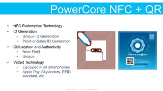CONFIDENTIAL - DO NOT DISTRIBUTE 12
PowerCore NFC + QR
•  NFC Redemption Technology
•  ID Generation
•  Unique ID Generation
•  Point-of-Sales ID Generation
•  Obfuscation and Authenticity
•  Near Field
•  Unique
•  Vetted Technology
•  Equipped in all smartphones
•  Apple Pay, Skylanders, RFID
standard, etc
 