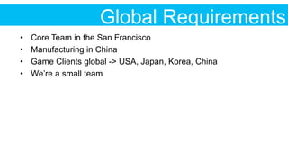 Global Requirements
•  Core Team in the San Francisco
•  Manufacturing in China
•  Game Clients global -> USA, Japan, Korea, China
•  We’re a small team
 