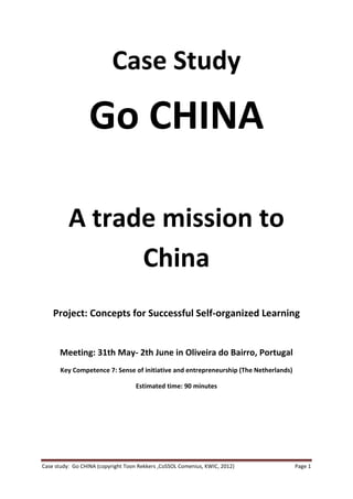 Case Study

                  Go CHINA

          A trade mission to
                China
    Project: Concepts for Successful Self-organized Learning


      Meeting: 31th May- 2th June in Oliveira do Bairro, Portugal
       Key Competence 7: Sense of initiative and entrepreneurship (The Netherlands)

                                    Estimated time: 90 minutes




Case study: Go CHINA (copyright Toon Rekkers ,CoSSOL Comenius, KWIC, 2012)            Page 1
 