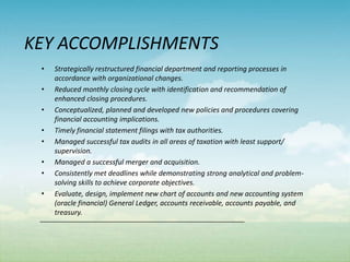 KEY ACCOMPLISHMENTS
 •   Strategically restructured financial department and reporting processes in
     accordance with organizational changes.
 •   Reduced monthly closing cycle with identification and recommendation of
     enhanced closing procedures.
 •   Conceptualized, planned and developed new policies and procedures covering
     financial accounting implications.
 •   Timely financial statement filings with tax authorities.
 •   Managed successful tax audits in all areas of taxation with least support/
     supervision.
 •   Managed a successful merger and acquisition.
 •   Consistently met deadlines while demonstrating strong analytical and problem-
     solving skills to achieve corporate objectives.
 •   Evaluate, design, implement new chart of accounts and new accounting system
     (oracle financial) General Ledger, accounts receivable, accounts payable, and
     treasury.
 