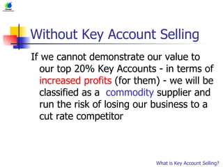 Without Key Account Selling If we cannot demonstrate our value to our top 20% Key Accounts - in terms of  increased profits  (for them) - we will be classified as a  commodity  supplier and run the risk of losing our business to a cut rate competitor What is Key Account Selling? 
