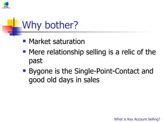 Why bother? Market saturation Mere relationship selling is a relic of the past Bygone is the Single-Point-Contact and good old days in sales What is Key Account Selling? 