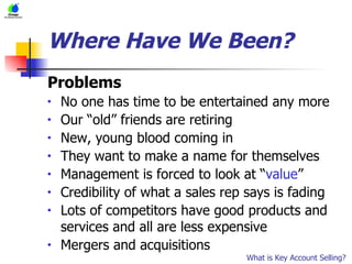 Where Have We Been? Problems No one has time to be entertained any more Our “old” friends are retiring New, young blood coming in They want to make a name for themselves Management is forced to look at “ value ”  Credibility of what a sales rep says is fading Lots of competitors have good products and services and all are less expensive Mergers and acquisitions What is Key Account Selling? 