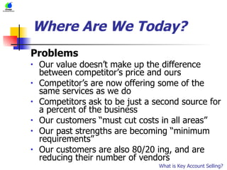 Where Are We Today? Problems Our value doesn’t make up the difference between competitor’s price and ours Competitor’s are now offering some of the same services as we do Competitors ask to be just a second source for a percent of the business Our customers “must cut costs in all areas” Our past strengths are becoming “minimum requirements” Our customers are also 80/20 ing, and are reducing their number of vendors What is Key Account Selling? 