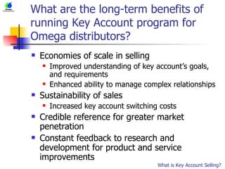 What are the long-term benefits of running Key Account program for Omega distributors? Economies of scale in selling Improved understanding of key account’s goals, and requirements Enhanced ability to manage complex relationships Sustainability of sales Increased key account switching costs Credible reference for greater market penetration Constant feedback to research and development for product and service improvements What is Key Account Selling? 