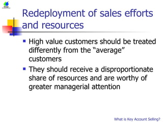 Redeployment of sales efforts and resources High value customers should be treated differently from the “average” customers They should receive a disproportionate share of resources and are worthy of greater managerial attention What is Key Account Selling? 