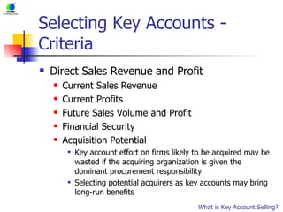Selecting Key Accounts - Criteria Direct Sales Revenue and Profit Current Sales Revenue Current Profits Future Sales Volume and Profit Financial Security Acquisition Potential Key account effort on firms likely to be acquired may be wasted if the acquiring organization is given the dominant procurement responsibility Selecting potential acquirers as key accounts may bring long-run benefits What is Key Account Selling?                         