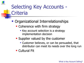 Selecting Key Accounts - Criteria Organizational Interrelationships Coherence with firm strategy Key account selection is a strategy implementation decision Supplier valued by the customer Customer believes, or can be persuaded, that distributor can meet its needs over the long run Cultural Fit What is Key Account Selling? 