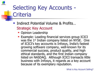 Selecting Key Accounts - Criteria Indirect Potential Volume & Profits… Strategic Key Account Opinion Leadership Example: Leading financial services group ICICI was the 1 st  Indian company listed on NYSE.  One of ICICI’s key accounts is Infosys, India’s fastest growing software company, well-known for its commercial success, product quality, and high ethical standards, and the first Indian company listed on NASDAQ.  Although ICICI transacts little business with Infosys, it regards as a key account because of its exemplary reputation. What is Key Account Selling? 
