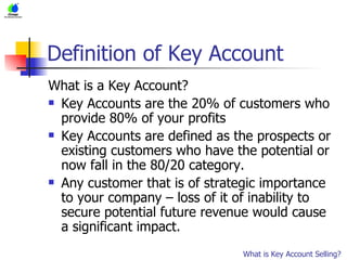 Definition of Key Account What is a Key Account? Key Accounts are the 20% of customers who provide 80% of your profits Key Accounts are defined as the prospects or existing customers who have the potential or now fall in the 80/20 category. Any customer that is of strategic importance to your company – loss of it of inability to secure potential future revenue would cause a significant impact.  What is Key Account Selling? 
