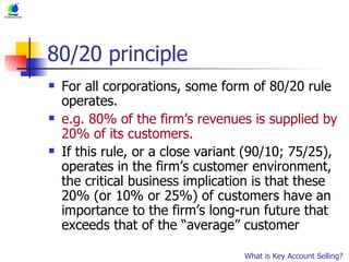 80/20 principle For all corporations, some form of 80/20 rule operates. e.g. 80% of the firm’s revenues is supplied by 20% of its customers. If this rule, or a close variant (90/10; 75/25), operates in the firm’s customer environment, the critical business implication is that these 20% (or 10% or 25%) of customers have an importance to the firm’s long-run future that exceeds that of the “average” customer What is Key Account Selling? 