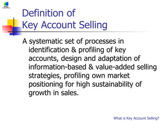 Definition of  Key Account Selling A systematic set of processes in identification & profiling of key accounts, design and adaptation of information-based & value-added selling strategies, profiling own market positioning for high sustainability of growth in sales.  What is Key Account Selling? 