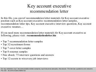 Key account executive 
recommendation letter 
In this file, you can ref recommendation letter materials for Key account executive 
position such as Key account executive recommendation letter samples, 
recommendation letter tips, Key account executive interview questions, Key account 
executive resumes… 
If you need more recommendation letter materials for Key account executive as 
following, please visit: recommendationletter.biz 
• Top 7 recommendation letter samples 
• Top 32 recruitment forms 
• Top 7 cover letter samples 
• Top 8 resumes samples 
• Free ebook: 75 interview questions and answers 
• Top 12 secrets to win every job interviews 
For top materials: top 7 recommendation letter samples, top 8 resumes samples, free ebook: 75 interview questions and answers 
Pls visit: recommendationletter.biz 
Interview questions and answers – free download/ pdf and ppt file 
 