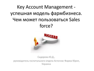 Key Account Management успешная модель фармбизнеса.
Чем может пользоваться Sales
force?

Сидорова Ю.Д.,
руководитель госпитального отдела Астеллас Фарма Юроп,
Украина

 