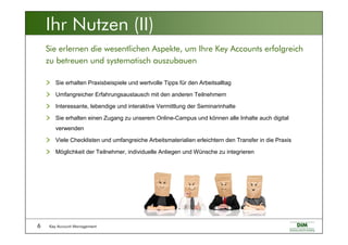Key Account Management6
Sie erhalten Praxisbeispiele und wertvolle Tipps für den Arbeitsalltag
Umfangreicher Erfahrungsaustausch mit den anderen Teilnehmern
Interessante, lebendige und interaktive Vermittlung der Seminarinhalte
Sie erhalten einen Zugang zu unserem Online-Campus und können alle Inhalte auch digital
verwenden
Viele Checklisten und umfangreiche Arbeitsmaterialien erleichtern den Transfer in die Praxis
Möglichkeit der Teilnehmer, individuelle Anliegen und Wünsche zu integrieren
Sie erlernen die wesentlichen Aspekte, um Ihre Key Accounts erfolgreich
zu betreuen und systematisch auszubauen
Ihr Nutzen (II)
 