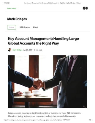 1/16/2021 Key Account Management: Handling Large Global Accounts the Right Way | by Mark Bridges | Medium
https://mark-bridges.medium.com/key-account-management-handling-large-global-accounts-the-right-way-71f7709d684f 1/5
Mark Bridges
Follow 56 Followers About
Key Account Management: Handling Large
Global Accounts the Right Way
Mark Bridges Apr 20, 2019 · 5 min read
Large accounts make up a significant portion of business for most B2B companies.
Therefore, losing an important customer can have detrimental effects on the
Open in app
 