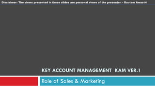 Disclaimer: The views presented in these slides are personal views of the presenter – Gautam Awasthi




                           KEY ACCOUNT MANAGEMENT KAM VER.1

                           Role of Sales & Marketing
 