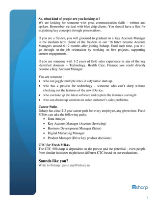 3
So, what kind of people are you looking at?
We are looking for someone with great communication skills – written and
spoken. Remember we deal with blue chip clients. You should have a flair for
explaining key concepts through presentations.
If you are a fresher, you will groomed to graduate to a Key Account Manager
in the medium term. Some of the freshers in our ’16 batch became Account
Managers around 6-12 months after joining Bsharp. Until such time, you will
go through on-the-job orientation by working on live projects, supporting
current engagements.
If you are someone with 1-2 years of field sales experience in any of the key
identified domains – Technology, Health Care, Finance you could directly
become a Key Account Manager.
You are someone -
• who can juggle multiple roles in a dynamic start-up.
• who has a passion for technology – someone who can’t sleep without
checking out the features of the new iDevice.
• who can take up the latest software and explore the features overnight
• who can dream up solutions to solve customer’s sales problems.
Career Paths
Bsharp has clear 2-3 year career path for every employee, any given time. Fresh
MBAs can take the following paths:
• Data Analyst
• Key Account Manager (Account Servicing)
• Business Development Manager (Sales)
• Digital Marketing Manager
• Product Manager (Drive key product decisions)
CTC for Fresh MBAs
The CTC @Bsharp is dependent on the person and the potential – even people
from similar institutes might have different CTC based on our evaluations.
Sounds like you?
Write to Bsharp: girish.mp@bsharp.in
 