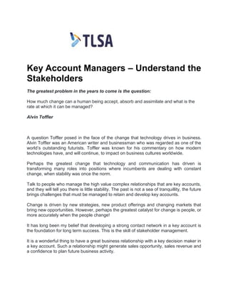 Key Account Managers – Understand the
Stakeholders
The greatest problem in the years to come is the question:
How much change can a human being accept, absorb and assimilate and what is the
rate at which it can be managed?
Alvin Toffler
A question Toffler posed in the face of the change that technology drives in business.
Alvin Toffler was an American writer and businessman who was regarded as one of the
world’s outstanding futurists. Toffler was known for his commentary on how modern
technologies have, and will continue, to impact on business cultures worldwide.
Perhaps the greatest change that technology and communication has driven is
transforming many roles into positions where incumbents are dealing with constant
change, when stability was once the norm.
Talk to people who manage the high value complex relationships that are key accounts,
and they will tell you there is little stability. The past is not a sea of tranquillity, the future
brings challenges that must be managed to retain and develop key accounts.
Change is driven by new strategies, new product offerings and changing markets that
bring new opportunities. However, perhaps the greatest catalyst for change is people, or
more accurately when the people change!
It has long been my belief that developing a strong contact network in a key account is
the foundation for long term success. This is the skill of stakeholder management.
It is a wonderful thing to have a great business relationship with a key decision maker in
a key account. Such a relationship might generate sales opportunity, sales revenue and
a confidence to plan future business activity.
 