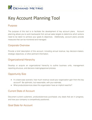 Key Account Planning Tool
Purpose

The purpose of this tool is to facilitate the development of key account plans. Account
planning allows you to work backwards from annual sales targets to determine which actions
need to be taken to achieve your goals & objectives. Additionally, account plans provide
measures that can be monitored and managed.


Corporate Overview

Provide a brief description of this account, including annual revenue, key decision-makers,
strategic objectives, or other pertinent information.


Organizational Hierarchy

Develop or acquire an organizational hierarchy to outline business units, management
reporting structure, and decision-making/approval process.


Opportunity Size

   •   In a best-case scenario, how much revenue could your organization gain from this key
       account? Be optimistic, but reasonable, with your estimate.
   •   What products/services does this organization have an implicit need for?


Current State of Account

Document current customers, products/services purchased, any deals that are in progress,
and how your company is competitively positioned.


Goal State for Account
 