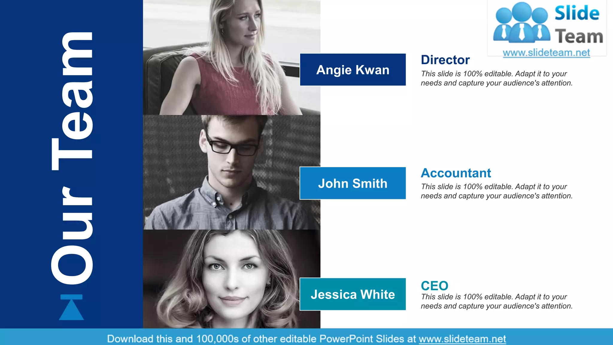 12
OurTeam
This slide is 100% editable. Adapt it to your
needs and capture your audience's attention.
Accountant
This slide is 100% editable. Adapt it to your
needs and capture your audience's attention.
Director
This slide is 100% editable. Adapt it to your
needs and capture your audience's attention.
CEO
Angie Kwan
John Smith
Jessica White
 