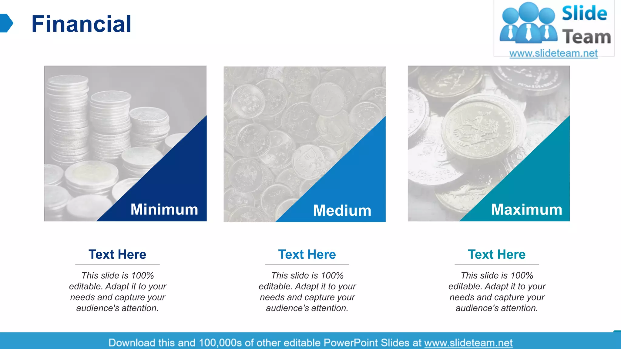 Financial
15
This slide is 100%
editable. Adapt it to your
needs and capture your
audience's attention.
Text Here
This slide is 100%
editable. Adapt it to your
needs and capture your
audience's attention.
Text Here
This slide is 100%
editable. Adapt it to your
needs and capture your
audience's attention.
Text Here
Minimum Medium Maximum
 