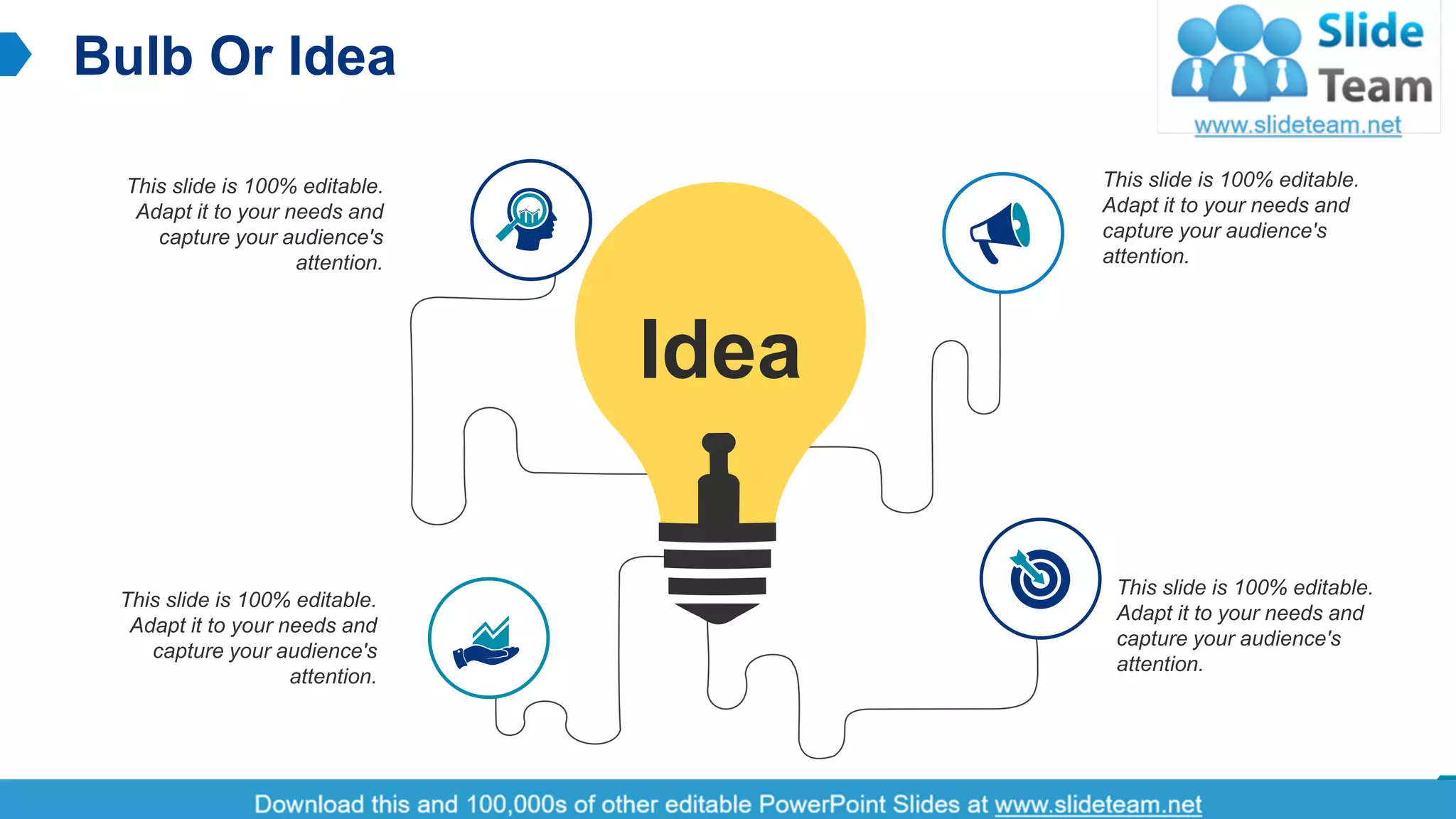 Bulb Or Idea
16
This slide is 100% editable.
Adapt it to your needs and
capture your audience's
attention.
This slide is 100% editable.
Adapt it to your needs and
capture your audience's
attention.
This slide is 100% editable.
Adapt it to your needs and
capture your audience's
attention.
This slide is 100% editable.
Adapt it to your needs and
capture your audience's
attention.
Idea
 