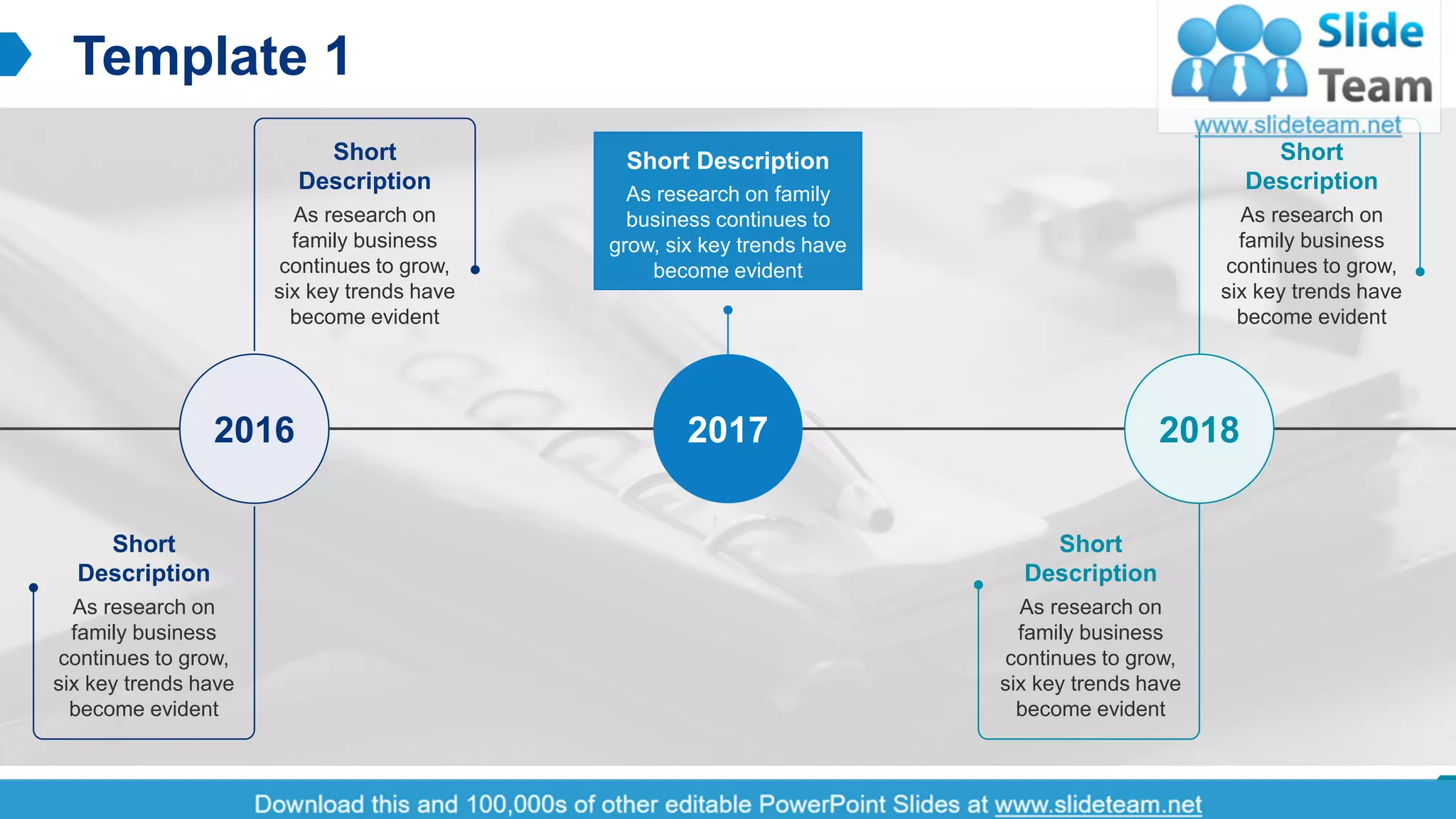 Template 1
2This slide is 100% editable. Adapt it to your needs and capture your audience's attention.
Short
Description
As research on
family business
continues to grow,
six key trends have
become evident
Short
Description
As research on
family business
continues to grow,
six key trends have
become evident
2016
Short
Description
As research on
family business
continues to grow,
six key trends have
become evident
Short
Description
As research on
family business
continues to grow,
six key trends have
become evident
2018
Short Description
As research on family
business continues to
grow, six key trends have
become evident
2017
 