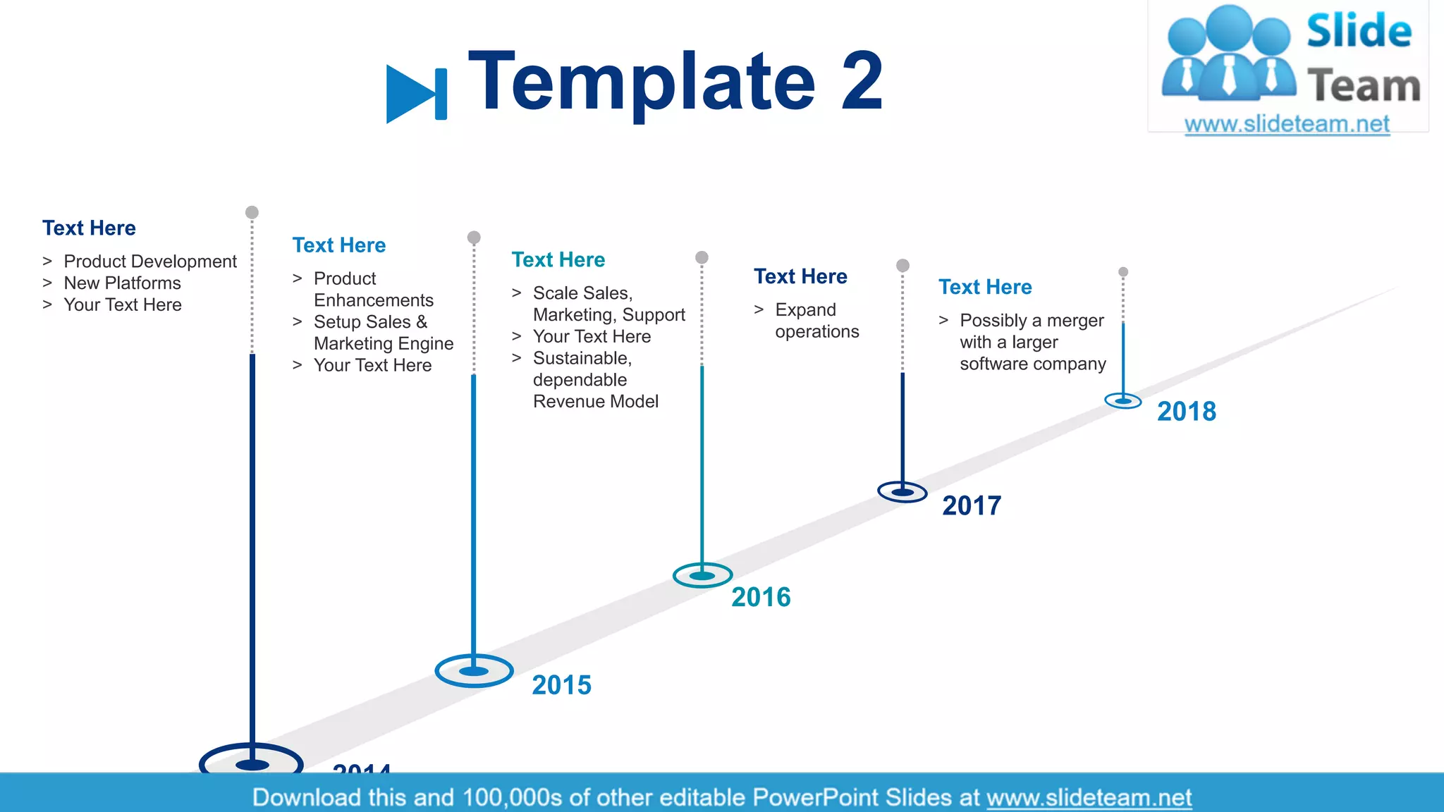 3
˃ Product Development
˃ New Platforms
˃ Your Text Here
Text Here
˃ Product
Enhancements
˃ Setup Sales &
Marketing Engine
˃ Your Text Here
Text Here
˃ Scale Sales,
Marketing, Support
˃ Your Text Here
˃ Sustainable,
dependable
Revenue Model
Text Here
˃ Expand
operations
Text Here
˃ Possibly a merger
with a larger
software company
Text Here
2014
2015
2016
2017
2018
Template 2
 