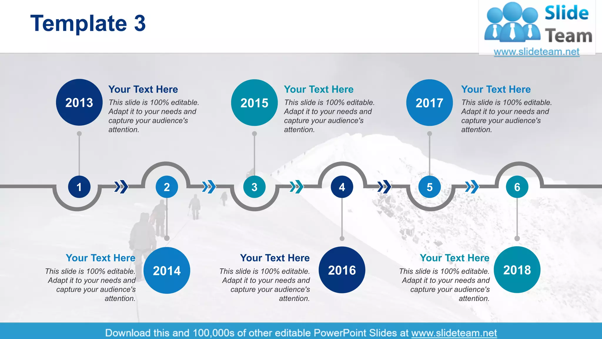 Template 3
4
5
2017
3
2015
1
2013
6
2018
4
2016
2
2014
Your Text Here
This slide is 100% editable.
Adapt it to your needs and
capture your audience's
attention.
Your Text Here
This slide is 100% editable.
Adapt it to your needs and
capture your audience's
attention.
Your Text Here
This slide is 100% editable.
Adapt it to your needs and
capture your audience's
attention.
Your Text Here
This slide is 100% editable.
Adapt it to your needs and
capture your audience's
attention.
Your Text Here
This slide is 100% editable.
Adapt it to your needs and
capture your audience's
attention.
Your Text Here
This slide is 100% editable.
Adapt it to your needs and
capture your audience's
attention.
 