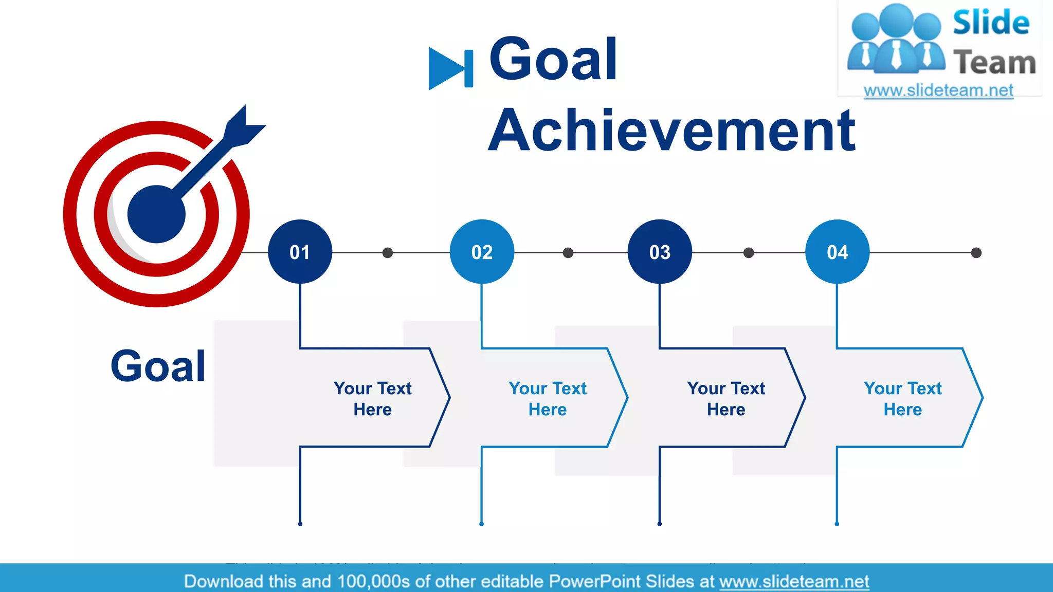 7
Goal
Achievement
Goal
04030201
Your Text
Here
Your Text
Here
Your Text
Here
Your Text
Here
This slide is 100% editable. Adapt it to your needs and capture your audience's attention.
 