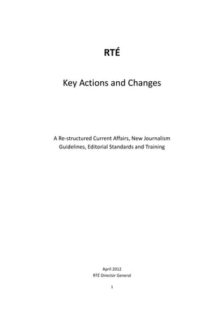 RTÉ

   Key Actions and Changes




A Re-structured Current Affairs, New Journalism
  Guidelines, Editorial Standards and Training




                    April 2012
               RTÉ Director General

                        1
 