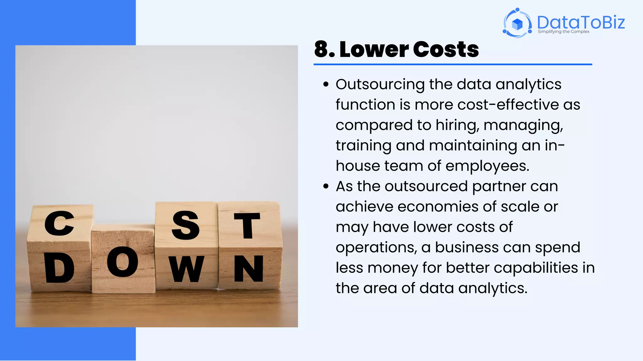 8. Lower Costs
Outsourcing the data analytics
function is more cost-effective as
compared to hiring, managing,
training and maintaining an in-
house team of employees.
As the outsourced partner can
achieve economies of scale or
may have lower costs of
operations, a business can spend
less money for better capabilities in
the area of data analytics.
 