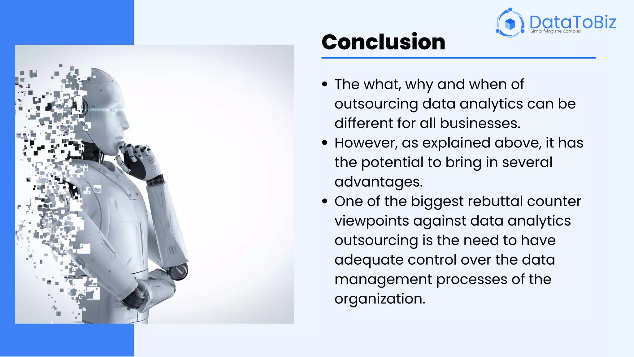Conclusion
The what, why and when of
outsourcing data analytics can be
different for all businesses.
However, as explained above, it has
the potential to bring in several
advantages.
One of the biggest rebuttal counter
viewpoints against data analytics
outsourcing is the need to have
adequate control over the data
management processes of the
organization.
 