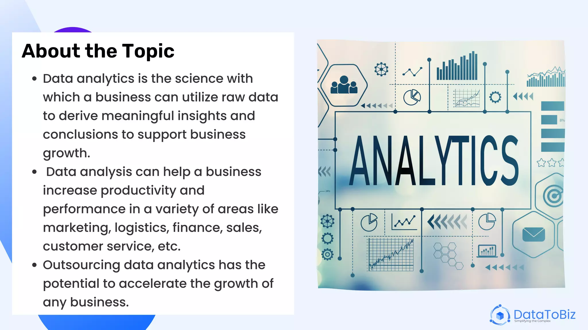 About the Topic
Data analytics is the science with
which a business can utilize raw data
to derive meaningful insights and
conclusions to support business
growth.
Data analysis can help a business
increase productivity and
performance in a variety of areas like
marketing, logistics, finance, sales,
customer service, etc.
Outsourcing data analytics has the
potential to accelerate the growth of
any business.
 