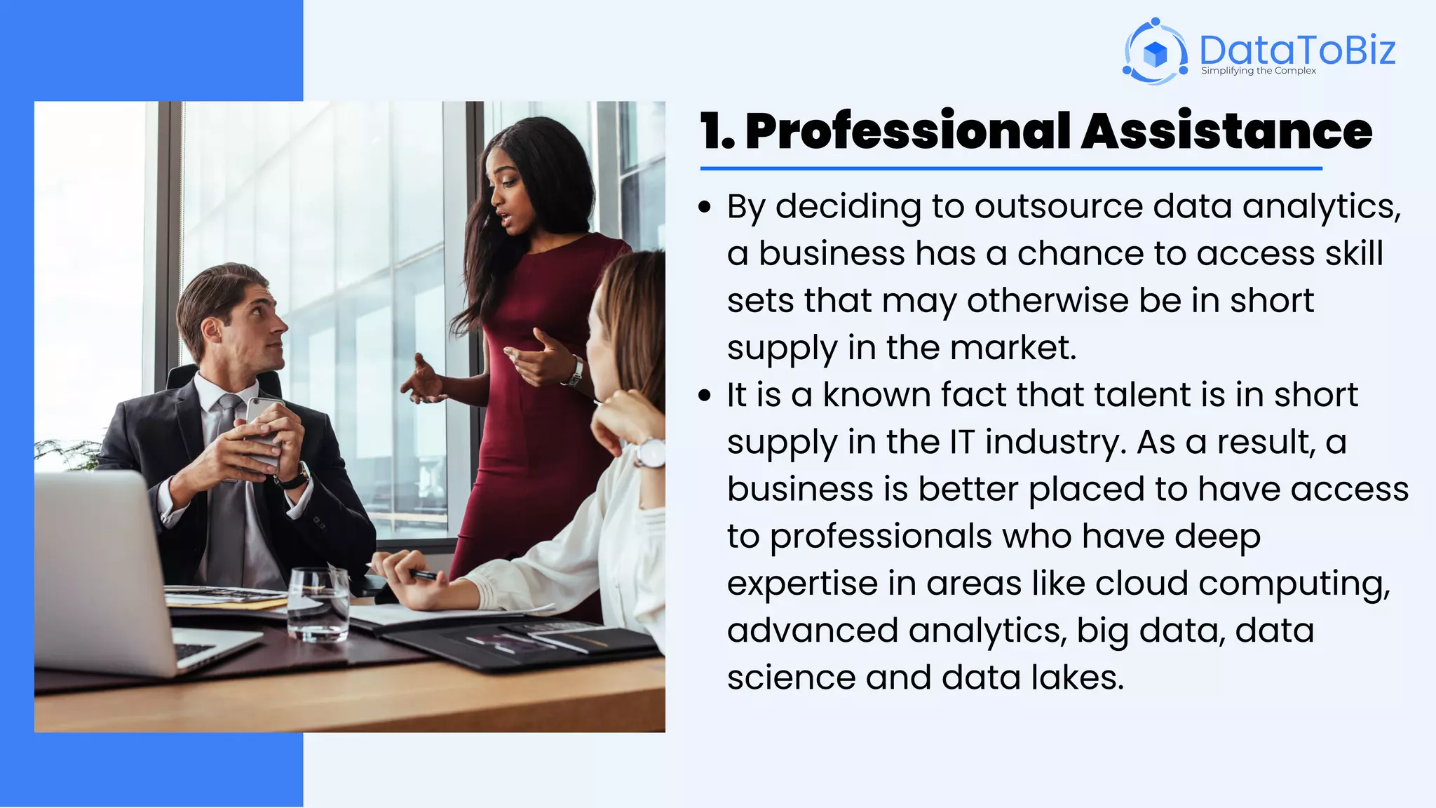 1. Professional Assistance
By deciding to outsource data analytics,
a business has a chance to access skill
sets that may otherwise be in short
supply in the market.
It is a known fact that talent is in short
supply in the IT industry. As a result, a
business is better placed to have access
to professionals who have deep
expertise in areas like cloud computing,
advanced analytics, big data, data
science and data lakes.
 