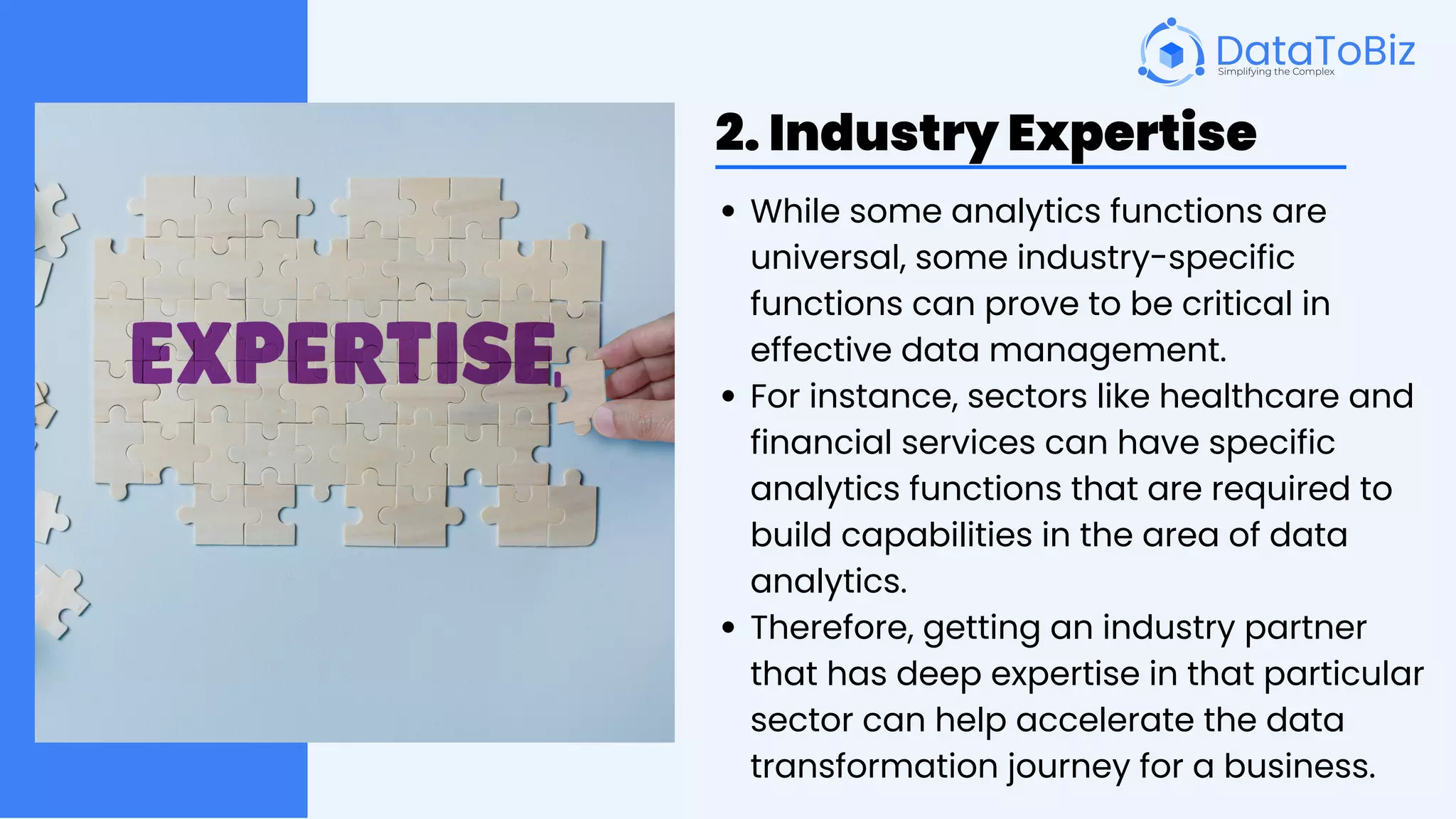 2. Industry Expertise
While some analytics functions are
universal, some industry-specific
functions can prove to be critical in
effective data management.
For instance, sectors like healthcare and
financial services can have specific
analytics functions that are required to
build capabilities in the area of data
analytics.
Therefore, getting an industry partner
that has deep expertise in that particular
sector can help accelerate the data
transformation journey for a business.
 