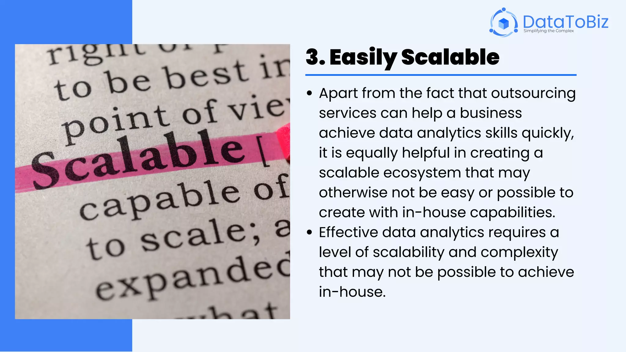 3. Easily Scalable
Apart from the fact that outsourcing
services can help a business
achieve data analytics skills quickly,
it is equally helpful in creating a
scalable ecosystem that may
otherwise not be easy or possible to
create with in-house capabilities.
Effective data analytics requires a
level of scalability and complexity
that may not be possible to achieve
in-house.
 