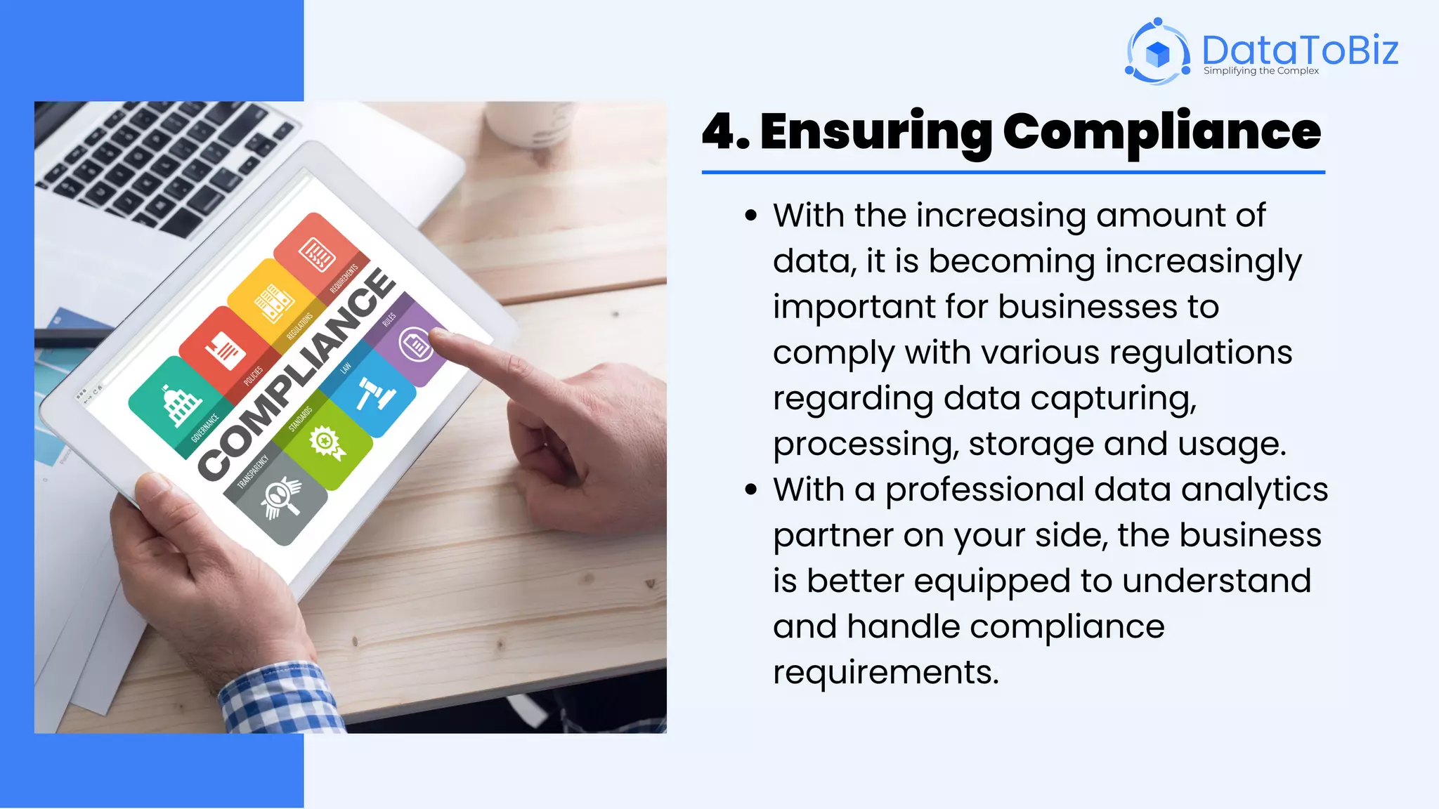 4. Ensuring Compliance
With the increasing amount of
data, it is becoming increasingly
important for businesses to
comply with various regulations
regarding data capturing,
processing, storage and usage.
With a professional data analytics
partner on your side, the business
is better equipped to understand
and handle compliance
requirements.
 