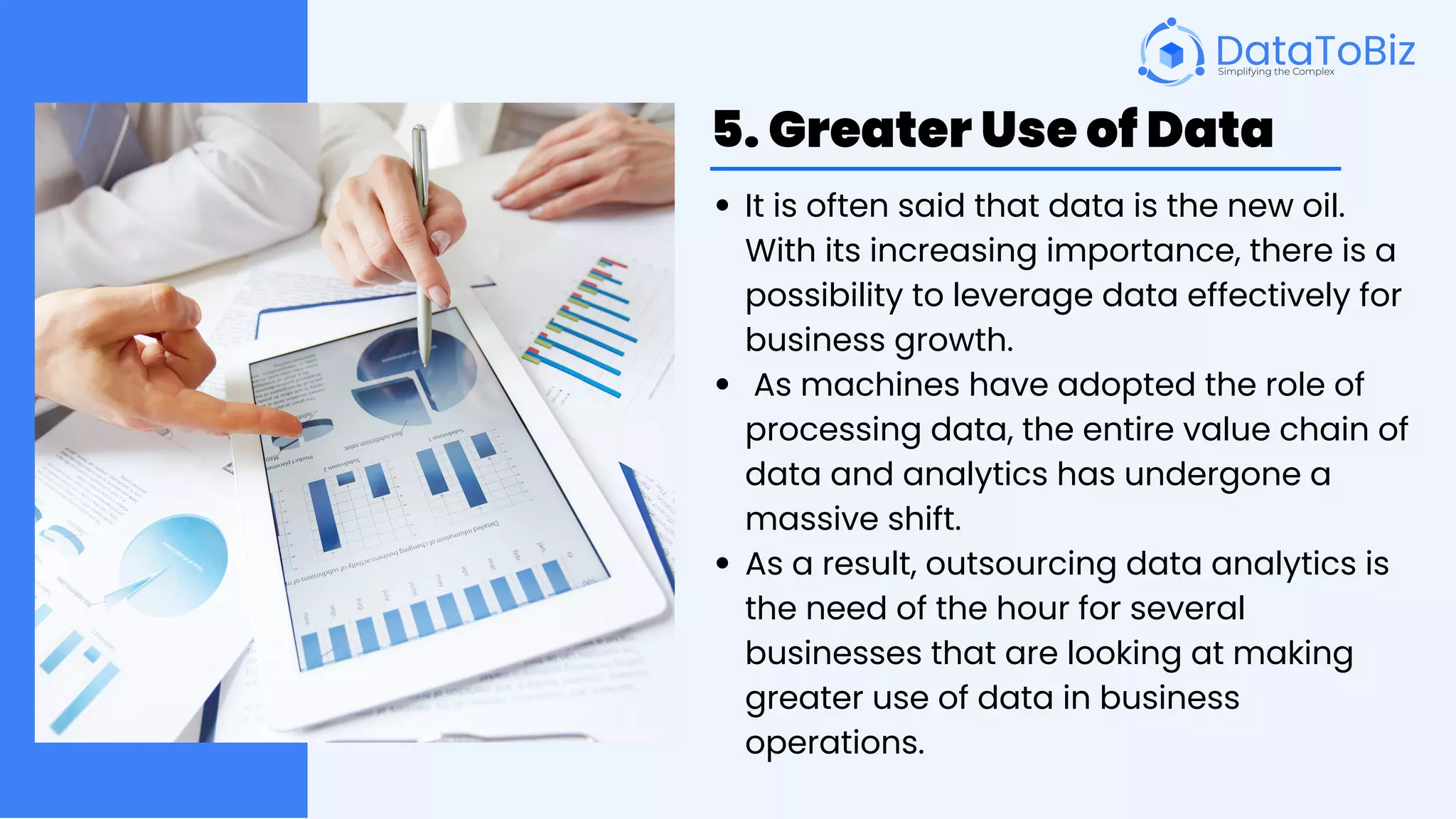 5. Greater Use of Data
It is often said that data is the new oil.
With its increasing importance, there is a
possibility to leverage data effectively for
business growth.
As machines have adopted the role of
processing data, the entire value chain of
data and analytics has undergone a
massive shift.
As a result, outsourcing data analytics is
the need of the hour for several
businesses that are looking at making
greater use of data in business
operations.
 
