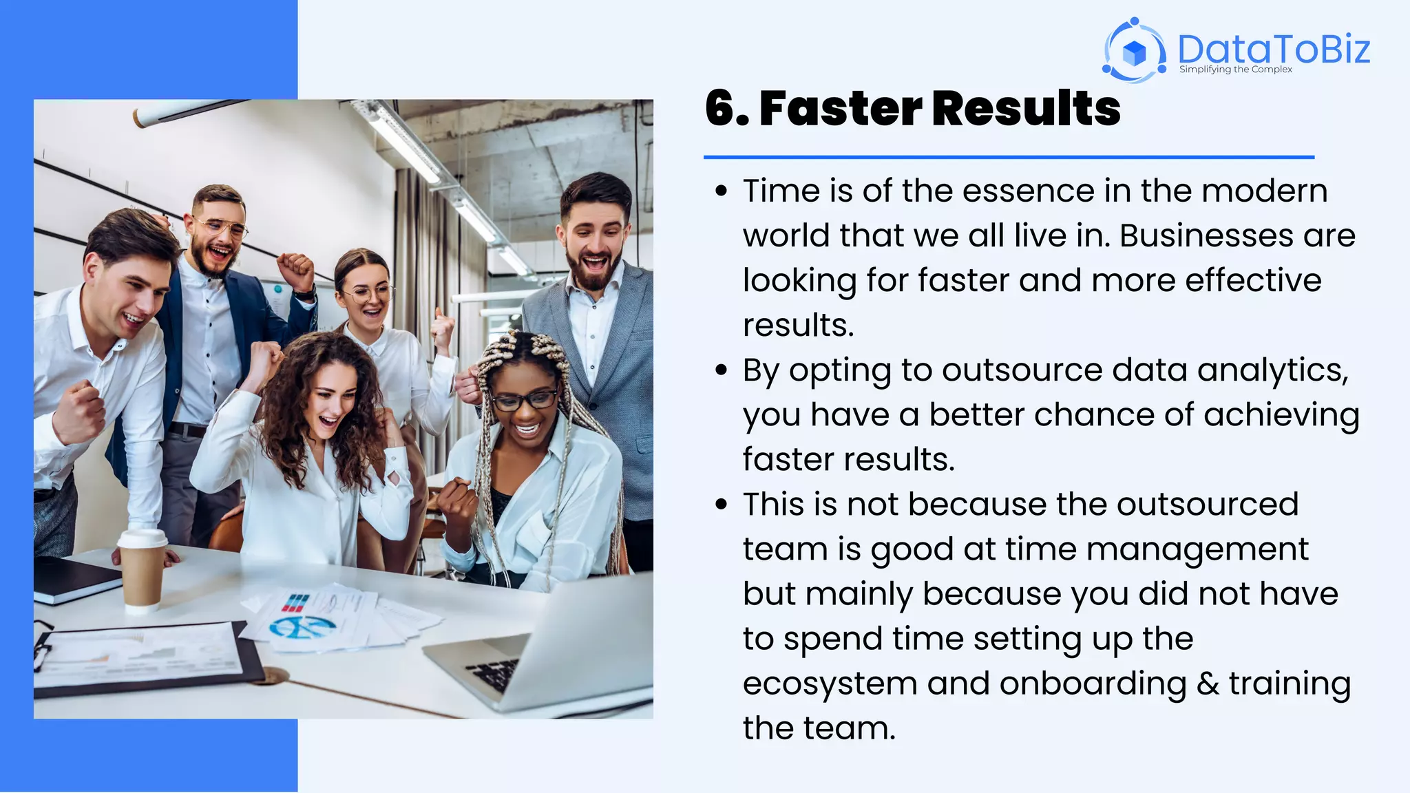 6. Faster Results
Time is of the essence in the modern
world that we all live in. Businesses are
looking for faster and more effective
results.
By opting to outsource data analytics,
you have a better chance of achieving
faster results.
This is not because the outsourced
team is good at time management
but mainly because you did not have
to spend time setting up the
ecosystem and onboarding & training
the team.
 